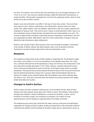 mi) thick. The oceanic crust is thinner than the continental crust. Its average thickness is 5 to
10 km (3 to 6 mi). The crust has a definite boundary called the Mohorovi i discontinuity, or
simply the Moho. The boundary separates the crust from the underlying mantle, which is much
thicker and is part of Earth’s interior.


Oceanic crust and continental crust differ in the type of rocks they contain. There are three
main types of rocks: igneous, sedimentary, and metamorphic. Igneous rocks form when
molten rock, called magma, cools and solidifies. Sedimentary rocks are usually created by the
breakdown of igneous rocks. They tend to form in layers as small particles of other rocks or as
the mineralized remains of dead animals and plants that have fused together over time. The
remains of dead animals and plants occasionally become mineralized in sedimentary rock and
are recognizable as fossils. Metamorphic rocks form when sedimentary or igneous rocks are
altered by heat and pressure deep underground.


Oceanic crust consists of dark, dense igneous rocks, such as basalt and gabbro. Continental
crust consists of lighter-colored, less dense igneous rocks, such as granite and diorite.
Continental crust also includes metamorphic rocks and sedimentary rocks.


Biosphere

The biosphere includes all the areas of Earth capable of supporting life. The biosphere ranges
from about 10 km (about 6 mi) into the atmosphere to the deepest ocean floor. For a long
time, scientists believed that all life depended on energy from the Sun and consequently could
only exist where sunlight penetrated. In the 1970s, however, scientists discovered various
forms of life around hydrothermal vents on the floor of the Pacific Ocean where no sunlight
penetrated. They learned that primitive bacteria formed the basis of this living community and
that the bacteria derived their energy from a process called chemosynthesis that did not
depend on sunlight. Some scientists believe that the biosphere may extend relatively deep
into Earth’s crust. They have recovered what they believe are primitive bacteria from deeply
drilled holes below the surface.


Changes to Earth’s Surface

Earth’s surface has been constantly changing ever since the planet formed. Most of these
changes have been gradual, taking place over millions of years. Nevertheless, these gradual
changes have resulted in radical modifications, involving the formation, erosion, and re-
formation of mountain ranges, the movement of continents, the creation of huge
supercontinents, and the breakup of supercontinents into smaller continents.


The weathering and erosion that result from the water cycle are among the principal factors
responsible for changes to Earth’s surface. Another principal factor is the movement of Earth’s
continents and seafloors and the buildup of mountain ranges due to a phenomenon known as
 