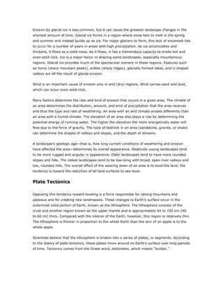 Erosion by glacial ice is less common, but it can cause the greatest landscape changes in the
shortest amount of time. Glacial ice forms in a region where snow fails to melt in the spring
and summer and instead builds up as ice. For major glaciers to form, this lack of snowmelt has
to occur for a number of years in areas with high precipitation. As ice accumulates and
thickens, it flows as a solid mass. As it flows, it has a tremendous capacity to erode soil and
even solid rock. Ice is a major factor in shaping some landscapes, especially mountainous
regions. Glacial ice provides much of the spectacular scenery in these regions. Features such
as horns (sharp mountain peaks), arêtes (sharp ridges), glacially formed lakes, and U-shaped
valleys are all the result of glacial erosion.


Wind is an important cause of erosion only in arid (dry) regions. Wind carries sand and dust,
which can scour even solid rock.


Many factors determine the rate and kind of erosion that occurs in a given area. The climate of
an area determines the distribution, amount, and kind of precipitation that the area receives
and thus the type and rate of weathering. An area with an arid climate erodes differently than
an area with a humid climate. The elevation of an area also plays a role by determining the
potential energy of running water. The higher the elevation the more energetically water will
flow due to the force of gravity. The type of bedrock in an area (sandstone, granite, or shale)
can determine the shapes of valleys and slopes, and the depth of streams.


A landscape’s geologic age—that is, how long current conditions of weathering and erosion
have affected the area—determines its overall appearance. Relatively young landscapes tend
to be more rugged and angular in appearance. Older landscapes tend to have more rounded
slopes and hills. The oldest landscapes tend to be low-lying with broad, open river valleys and
low, rounded hills. The overall effect of the wearing down of an area is to level the land; the
tendency is toward the reduction of all land surfaces to sea level.


Plate Tectonics

Opposing this tendency toward leveling is a force responsible for raising mountains and
plateaus and for creating new landmasses. These changes to Earth’s surface occur in the
outermost solid portion of Earth, known as the lithosphere. The lithosphere consists of the
crust and another region known as the upper mantle and is approximately 65 to 100 km (40
to 60 mi) thick. Compared with the interior of the Earth, however, this region is relatively thin.
The lithosphere is thinner in proportion to the whole Earth than the skin of an apple is to the
whole apple.


Scientists believe that the lithosphere is broken into a series of plates, or segments. According
to the theory of plate tectonics, these plates move around on Earth’s surface over long periods
of time. Tectonics comes from the Greek word, tektonikos, which means “builder.”
 