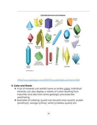 10
(http://www.geologyin.com/2019/10/crystal-habits-and-forms.html)
4. Color and Streak
❖ A lot of minerals can exhibit same or similar colors. Individual
minerals can also display a variety of colors resulting from
impurities and also from some geologic processes like
weathering.
❖ Examples of coloring: quartz can be pink (rose quartz), purple
(amethyst), orange (citrine), white (colorless quartz) etc.
 