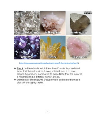 11
(https://openpress.usask.ca/physicalgeology/chapter/5-6-mineral-properties-2/)
❖ Streak on the other hand, is the mineral’s color in powdered
form. It is inherent in almost every mineral, and is a more
diagnostic property compared to color. Note that the color of
a mineral can be different from its streak.
❖ Examples of streak: pyrite (FeS2) exhibits gold color but has a
black or dark gray streak.
 