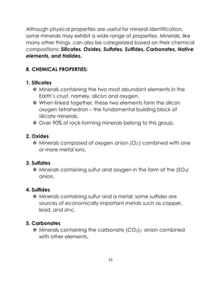 15
Although physical properties are useful for mineral identification,
some minerals may exhibit a wide range of properties. Minerals, like
many other things, can also be categorized based on their chemical
compositions: Silicates, Oxides, Sulfates, Sulfides, Carbonates, Native
elements, and Halides.
B. CHEMICAL PROPERTIES:
1. Silicates
❖ Minerals containing the two most abundant elements in the
Earth’s crust, namely, silicon and oxygen.
❖ When linked together, these two elements form the silicon
oxygen tetrahedron – the fundamental building block of
silicate minerals.
❖ Over 90% of rock-forming minerals belong to this group.
2. Oxides
❖ Minerals composed of oxygen anion (O2
-) combined with one
or more metal ions.
3. Sulfates
❖ Minerals containing sulfur and oxygen in the form of the (SO4)-
anion.
4. Sulfides
❖ Minerals containing sulfur and a metal; some sulfides are
sources of economically important metals such as copper,
lead, and zinc.
5. Carbonates
❖ Minerals containing the carbonate (CO3)2
- anion combined
with other elements.
 