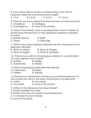 19
8. If you will be able to scratch a mineral using a coin, then its
hardness is believed to be around what range?
A. 1-2.5 B. 2.5-3.5 C. 3.5-5.5 D. 5.5-6.5
9. What do you call a mineral that does not have a crystal structure?
A. amorphous B. analogous
C. anamorphous D. none of the choices
10. What is the mineral’s color in powdered form which is inherent in
almost every mineral and is a more diagnostic property compared
to color?
A. Specific gravity B. Habit
C. Streak D. Cleavage
11. What is the correct pairing of elements for the mineral group that
belongs to silicates?
A. silicon & carbon B. silicon & nitrogen
C. silicon & oxygen D. silicon & hydrogen
12. What do you call to a mineral group wherein it is a combination
of a sulfur element and a metal?
A. Sulfates B. Sulfides
C. Carbonates D. Halides
13. Which mineral group does dolomite belong?
A. Carbonates B. Oxides
C. Halides D. Sulfates
14. Diamond is a mineral that is formed as an individual element. It is
non-conductive. What is the other characteristic of a diamond?
A. metal B. semi-metal
C. non-metal D. none of the choices
15. Which of the following is true about streak?
A. Streak is reliable than color.
B. Streak is the color of a mineral in powdered form.
C. It is inherent to most minerals.
D. none of the above
 
