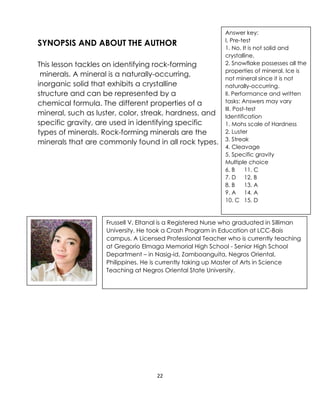 22
SYNOPSIS AND ABOUT THE AUTHOR
This lesson tackles on identifying rock-forming
minerals. A mineral is a naturally-occurring,
inorganic solid that exhibits a crystalline
structure and can be represented by a
chemical formula. The different properties of a
mineral, such as luster, color, streak, hardness, and
specific gravity, are used in identifying specific
types of minerals. Rock-forming minerals are the
minerals that are commonly found in all rock types.
Frussell V. Eltanal is a Registered Nurse who graduated in Silliman
University. He took a Crash Program in Education at LCC-Bais
campus. A Licensed Professional Teacher who is currently teaching
at Gregorio Elmaga Memorial High School - Senior High School
Department – in Nasig-id, Zamboanguita, Negros Oriental,
Philippines. He is currently taking up Master of Arts in Science
Teaching at Negros Oriental State University.
Answer key:
I. Pre-test
1. No. It is not solid and
crystalline.
2. Snowflake possesses all the
properties of mineral. Ice is
not mineral since it is not
naturally-occurring.
II. Performance and written
tasks: Answers may vary
III. Post-test
Identification
1. Mohs scale of Hardness
2. Luster
3. Streak
4. Cleavage
5. Specific gravity
Multiple choice
6. B 11. C
7. D 12. B
8. B 13. A
9. A 14. A
10. C 15. D
 