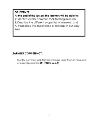 3
LEARNING COMPETENCY:
Identify common rock-forming minerals using their physical and
chemical properties. (S11/12ES-Ia-e-9)
OBJECTIVES:
At the end of the lesson, the learners will be able to:
K: Identify several common rock-forming minerals;
S: Describe the different properties of minerals; and
A: Recognize the importance of minerals in our daily
lives.
 