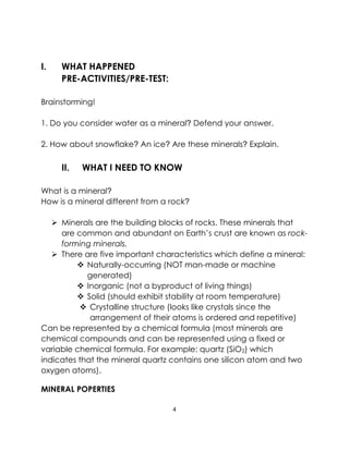 4
I. WHAT HAPPENED
PRE-ACTIVITIES/PRE-TEST:
Brainstorming!
1. Do you consider water as a mineral? Defend your answer.
2. How about snowflake? An ice? Are these minerals? Explain.
II. WHAT I NEED TO KNOW
What is a mineral?
How is a mineral different from a rock?
➢ Minerals are the building blocks of rocks. These minerals that
are common and abundant on Earth’s crust are known as rock-
forming minerals.
➢ There are five important characteristics which define a mineral:
❖ Naturally-occurring (NOT man-made or machine
generated)
❖ Inorganic (not a byproduct of living things)
❖ Solid (should exhibit stability at room temperature)
❖ Crystalline structure (looks like crystals since the
arrangement of their atoms is ordered and repetitive)
Can be represented by a chemical formula (most minerals are
chemical compounds and can be represented using a fixed or
variable chemical formula. For example: quartz (SiO2) which
indicates that the mineral quartz contains one silicon atom and two
oxygen atoms).
MINERAL POPERTIES
 