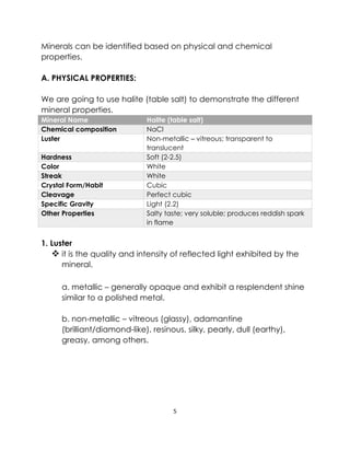 5
Minerals can be identified based on physical and chemical
properties.
A. PHYSICAL PROPERTIES:
We are going to use halite (table salt) to demonstrate the different
mineral properties.
Mineral Name Halite (table salt)
Chemical composition NaCl
Luster Non-metallic – vitreous; transparent to
translucent
Hardness Soft (2-2.5)
Color White
Streak White
Crystal Form/Habit Cubic
Cleavage Perfect cubic
Specific Gravity Light (2.2)
Other Properties Salty taste; very soluble; produces reddish spark
in flame
1. Luster
❖ it is the quality and intensity of reflected light exhibited by the
mineral.
a. metallic – generally opaque and exhibit a resplendent shine
similar to a polished metal.
b. non-metallic – vitreous (glassy), adamantine
(brilliant/diamond-like), resinous, silky, pearly, dull (earthy),
greasy, among others.
 