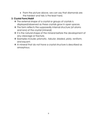 9
• From the picture above, we can say that diamonds are
the hardest and talc is the least hard.
3. Crystal Form/Habit
❖ The external shape of a crystal or groups of crystals is
displayed/observed as these crystals grow in open spaces.
❖ The form reflects the supposedly internal structure (of atoms
and ions) of the crystal (mineral)
❖ It is the natural shape of the mineral before the development of
any cleavage or fracture.
❖ Examples include: prismatic, tabular, bladed, platy, reniform,
and equant.
❖ A mineral that do not have a crystal structure is described as
amorphous.
 