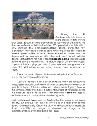 11 NegOr_Q1_Earth and LifeSci11_SLKWeek6_v2
During the 19th
Century, scientists become
more precise in determining
rock ages. Because science advances as technology advances, the
discovery of radioactivity in the late 1800s provided scientists with a
new scientific tool called radioisotopic dating. Using this new
technology, they could assign specific time units, in this case years, to
mineral grains within a rock. These numerical values are not
dependent on comparisons with other rocks such as with relative
dating, so this dating method is called absolute dating. In other words,
absolute dating is determining the actual age of an event or object
in years. It is like saying, you are 17 years old and your granny is 67
years old. With absolute age dating, you get a real age in actual
years.
There are several types of absolute dating but let us focus on a
few of the common methods here.
Absolute dating is based either on fossils which are recognized
to represent a particular interval of time, or on radioactive decay of
specific isotopes. Scientists often use radioactive isotopes (atoms of
the same element that have a different number of neutrons) to find
the absolute age of rocks and other materials. Fossils the age of
sedimentary rock can be determined using fossils.
Sedimentary rock layers and the fossils within them cannot be dated
directly. But igneous rock layers on either side of a fossil layer can be
dated radiometrically. Once the older and younger rock layers are
dated, scientists can assign an absolute age range to the
sedimentary rock layer containing the fossils.
 