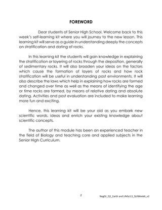 2 NegOr_Q1_Earth and LifeSci11_SLKWeek6_v2
FOREWORD
Dear students of Senior High School. Welcome back to this
week’s self-learning kit where you will journey to the new lesson. This
learning kit will serve as a guide in understanding deeply the concepts
on stratification and dating of rocks.
In this learning kit the students will gain knowledge in explaining
the stratification or layering of rocks through the deposition, generally
of sedimentary rocks. It will also broaden your ideas on the factors
which cause the formation of layers of rocks and how rock
stratification will be useful in understanding past environments. It will
also describe the laws which help in explaining how rocks are formed
and changed over time as well as the means of identifying the age
or time rocks are formed, by means of relative dating and absolute
dating. Activities and post evaluation are included to make learning
more fun and exciting.
Hence, this learning kit will be your aid as you embark new
scientific words, ideas and enrich your existing knowledge about
scientific concepts.
The author of this module has been an experienced teacher in
the field of Biology and teaching core and applied subjects in the
Senior High Curriculum.
 