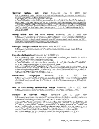 22 NegOr_Q1_Earth and LifeSci11_SLKWeek6_v2
Common Isotope pairs chart. Retrieved July 2, 2020 from
https://www.google.com/search?q=half+life+geology&tbm=isch&ved=2ah
UKEwjU0oCil77qAhVKbJQKHaD7CdEQ2-
cCegQIABAA&oq=half+life+geology&gs_lcp=CgNpbWcQAzICCAAyAggA
MgQIABAYMgQIABAYOgQIABBDUKYfWLQwYJI1aABwAHgAgAHhAYgBmwiS
AQUwLjcuMZgBAKABAaoBC2d3cy13aXotaW1n&sclient=img&ei=igIGX9TlB8r
Y0QSg96eIDQ&bih=564&biw=1366#imgrc=717kWcBh3nkUHM&imgdii=DP-
ZOv3_bKsFkM
Dating fossils- how are fossils dated? Retrieved July 2, 2020 from
https://www.fossilera.com/pages/dating-fossils#:~:text=Absolute%20Dating-
,Absolute%20dating%20is%20used%20to%20determine%20a%20precise%20a
ge%20of,rocks%20they%20are%20found%20in.
Geologic dating explained. Retrieved June 30, 2020 from
https://www.kidsdiscover.com/teacherresources/geologic-age-dating-
explained/
Index Fossils illustration.Retrieved July 6,2020 from
https://www.google.com/search?q=index+fossils+images&tbm=isch&ved=2
ahUKEwiTm5f-m4HrAhX6zIsBHReCDCsQ2-
cCegQIABAA&oq=index+fossils+images&gs_lcp=CgNpbWcQAzIECAAQGD
oCCAA6BAgAEB46BggAEAUQHlDSoQRYvr0EYMi-
BGgAcAB4AIABdYgBjg2SAQQ0LjEymAEAoAEBqgELZ3dzLXdpei1pbWfAAQE&
sclient=img&ei=EygpX9PFJ_qZr7wPl4Sy2AI&bih=603&biw=1349#imgrc=PQuI
G6FuycHcvM&imgdii=PL_PDg5a6BEU-M
Introduction Stratigraphy. Retrieved July 6, 2020 from
http://www.sepmstrata.org/page.aspx?pageid=15#:~:text=Stratigraphy%20i
s%20the%20science%20of,%2C%20volcanic%2C%20metamorphic%20or%20i
gneous.
Law of cross-cutting relationships image. Retrieved July 6, 2020 from
https://imnh.iri.isu.edu/exhibits/online/geo_time/geo_principles.htm
Principle of inclusion image. Retrieved July 7, 2020 from
https://www.google.com/search?q=principle+of+inclusion+geology&tbm=is
ch&ved=2ahUKEwjg8MSonb3qAhWGAaYKHdEBCOQQ2-
cCegQIABAA&oq=principle+of+inclusion&gs_lcp=CgNpbWcQARgBMgIIADI
CCAAyAggAMgIIADICCAAyAggAMgIIADICCAAyAggAMgIIADoECAAQQzo
FCAAQsQNQjqeTCliw35MKYIP0kwpoAHAAeASAAYcDiAH9HZIBCDAuMjQuMi
4xmAEAoAEBqgELZ3dzLXdpei1pbWewAQA&sclient=img&ei=qoIFX-
DzKoaDmAXRg6CgDg&bih=613&biw=1366#imgrc=jhYXBRL4SOjCAM
 
