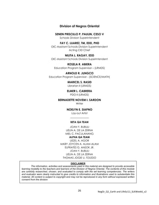 26 NegOr_Q1_Earth and LifeSci11_SLKWeek6_v2
Division of Negros Oriental
SENEN PRISCILLO P. PAULIN, CESO V
Schools Division Superintendent
FAY C. LUAREZ, TM, EDD, PHD
OIC-Assistant Schools Division Superintendent
Acting CID Chief
NILITA L. RAGAY, EDD
OIC-Assistant Schools Division Superintendent
ROSELA R. ABIERA
Education Program Supervisor – (LRMDS)
ARNOLD R. JUNGCO
Education Program Supervisor - (SCIENCE/MATH)
MARICEL S. RASID
Librarian II (LRMDS)
ELMER L. CABRERA
PDO II (LRMDS)
BERNADETTE NOVEM I. SARDON
Writer
NOELYN E. SIAPNO
Lay-out Artist
_____________
BETA QA TEAM
JOAN Y. BUBULI
LIELIN A. DE LA ZERNA
MIEL C. PACULANANG
ALPHA QA TEAM
LIEZEL A. AGOR
MARY JOYCEN A. ALAM-ALAM
EUFRATES G. ANSOK JR.
JOAN Y. BUBULI
LIELIN A. DE LA ZERNA
THOMAS JOGIE U. TOLEDO
ARJIE T. PALUMPA
DISCLAIMER
The information, activities and assessments used in this material are designed to provide accessible
learning modality to the teachers and learners of the Division of Negros Oriental. The contents of this module
are carefully researched, chosen, and evaluated to comply with the set learning competencies. The writers
and evaluator were clearly instructed to give credits to information and illustrations used to substantiate this
material. All content is subject to copyright and may not be reproduced in any form without expressed written
consent from the division.
 