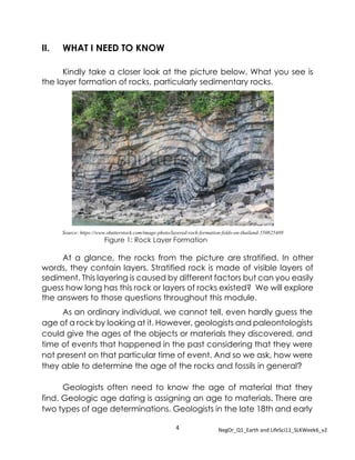 4 NegOr_Q1_Earth and LifeSci11_SLKWeek6_v2
II. WHAT I NEED TO KNOW
Kindly take a closer look at the picture below. What you see is
the layer formation of rocks, particularly sedimentary rocks.
Figure 1: Rock Layer Formation
At a glance, the rocks from the picture are stratified. In other
words, they contain layers. Stratified rock is made of visible layers of
sediment. This layering is caused by different factors but can you easily
guess how long has this rock or layers of rocks existed? We will explore
the answers to those questions throughout this module.
As an ordinary individual, we cannot tell, even hardly guess the
age of a rock by looking at it. However, geologists and paleontologists
could give the ages of the objects or materials they discovered, and
time of events that happened in the past considering that they were
not present on that particular time of event. And so we ask, how were
they able to determine the age of the rocks and fossils in general?
Geologists often need to know the age of material that they
find. Geologic age dating is assigning an age to materials. There are
two types of age determinations. Geologists in the late 18th and early
Source: https://www.shutterstock.com/image-photo/layered-rock-formation-folds-on-thailand-550825489
 