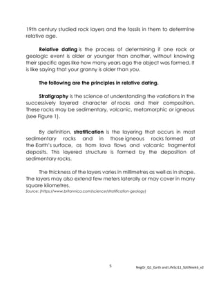 5 NegOr_Q1_Earth and LifeSci11_SLKWeek6_v2
19th century studied rock layers and the fossils in them to determine
relative age.
Relative dating is the process of determining if one rock or
geologic event is older or younger than another, without knowing
their specific ages like how many years ago the object was formed. It
is like saying that your granny is older than you.
The following are the principles in relative dating.
Stratigraphy is the science of understanding the variations in the
successively layered character of rocks and their composition.
These rocks may be sedimentary, volcanic, metamorphic or igneous
(see Figure 1).
By definition, stratification is the layering that occurs in most
sedimentary rocks and in those igneous rocks formed at
the Earth’s surface, as from lava flows and volcanic fragmental
deposits. This layered structure is formed by the deposition of
sedimentary rocks.
The thickness of the layers varies in millimetres as well as in shape.
The layers may also extend few meters laterally or may cover in many
square kilometres.
Source: (https://www.britannica.com/science/stratification-geology)
 