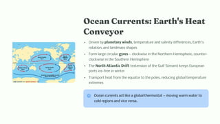 Ocea Curre t : Eart ' Heat
Co veyor
Driven by planetary winds, temperature and salinity differences, Earth's
rotation, and landmass shapes
Form large circular gyres — clockwise in the Northern Hemisphere, counter-
clockwise in the Southern Hemisphere
The North Atlantic Drift (extension of the Gulf Stream) keeps European
ports ice-free in winter
Transport heat from the equator to the poles, reducing global temperature
extremes
Ocean currents act like a global thermostat — moving warm water to
cold regions and vice versa.
 