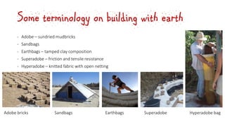 Some terminology on building with earth
‐ Adobe – sundried mudbricks
‐ Sandbags
‐ Earthbags – tamped clay composition
‐ Superadobe – friction and tensile resistance
‐ Hyperadobe – knitted fabric with open netting
Adobe bricks Sandbags Earthbags Superadobe Hyperadobe bag
 