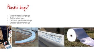 Plastic bags?
‐ Discarded packaging bags
‐ Cloth / jutten bags
‐ Cal-Earth ‘ professional bags’
‐ Cheaper polystyrene bags
 
