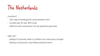 The Netherlands
Insulation?
‐ Two rings of earthbag with cavity between them
‐ Insulate wall, for exp. With straw
‐ Different earth composition, for exp. glassfoam granulate
High-rise?
‐ Adding 5 % aramide, keflar or coalfibre can create every strength
‐ Adding a compression ring halfway along the dome
 