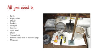 All you need is
‐ Earth
‐ Bags / tubes
‐ Shovel
‐ Buckets
‐ Stamper
‐ Hammer
‐ Spirit level
‐ Chain
‐ Stanley knife
‐ Either barbed wire or wooden pegs
‐ Measurer
 