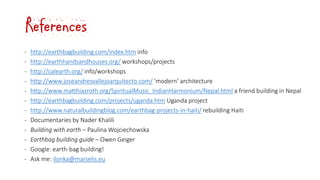 References
‐ http://earthbagbuilding.com/index.htm info
‐ http://earthhandsandhouses.org/ workshops/projects
‐ http://calearth.org/ info/workshops
‐ http://www.joseandresvallejoarquitecto.com/ ‘modern’ architecture
‐ http://www.matthiasroth.org/SpiritualMusic_IndianHarmonium/Nepal.html a friend building in Nepal
‐ http://earthbagbuilding.com/projects/uganda.htm Uganda project
‐ http://www.naturalbuildingblog.com/earthbag-projects-in-haiti/ rebuilding Haiti
‐ Documentaries by Nader Khalili
‐ Building with earth – Paulina Wojciechowska
‐ Earthbag building guide – Owen Geiger
‐ Google: earth-bag building!
‐ Ask me: ilonka@marselis.eu
 