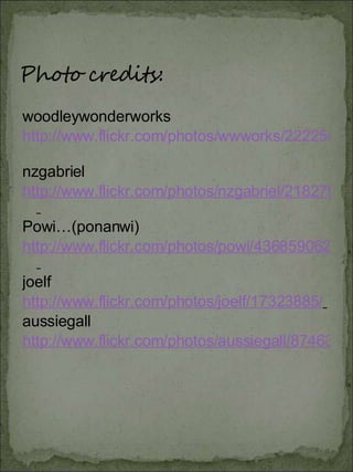 woodleywonderworks http://www.flickr.com/photos/wwworks/2222548359/   nzgabriel http://www.flickr.com/photos/nzgabriel/2182787850/   Powi…(ponanwi) http://www.flickr.com/photos/powi/436859062/   joelf  http://www.flickr.com/photos/joelf/17323885/   aussiegall  http://www.flickr.com/photos/aussiegall/874630219/ 