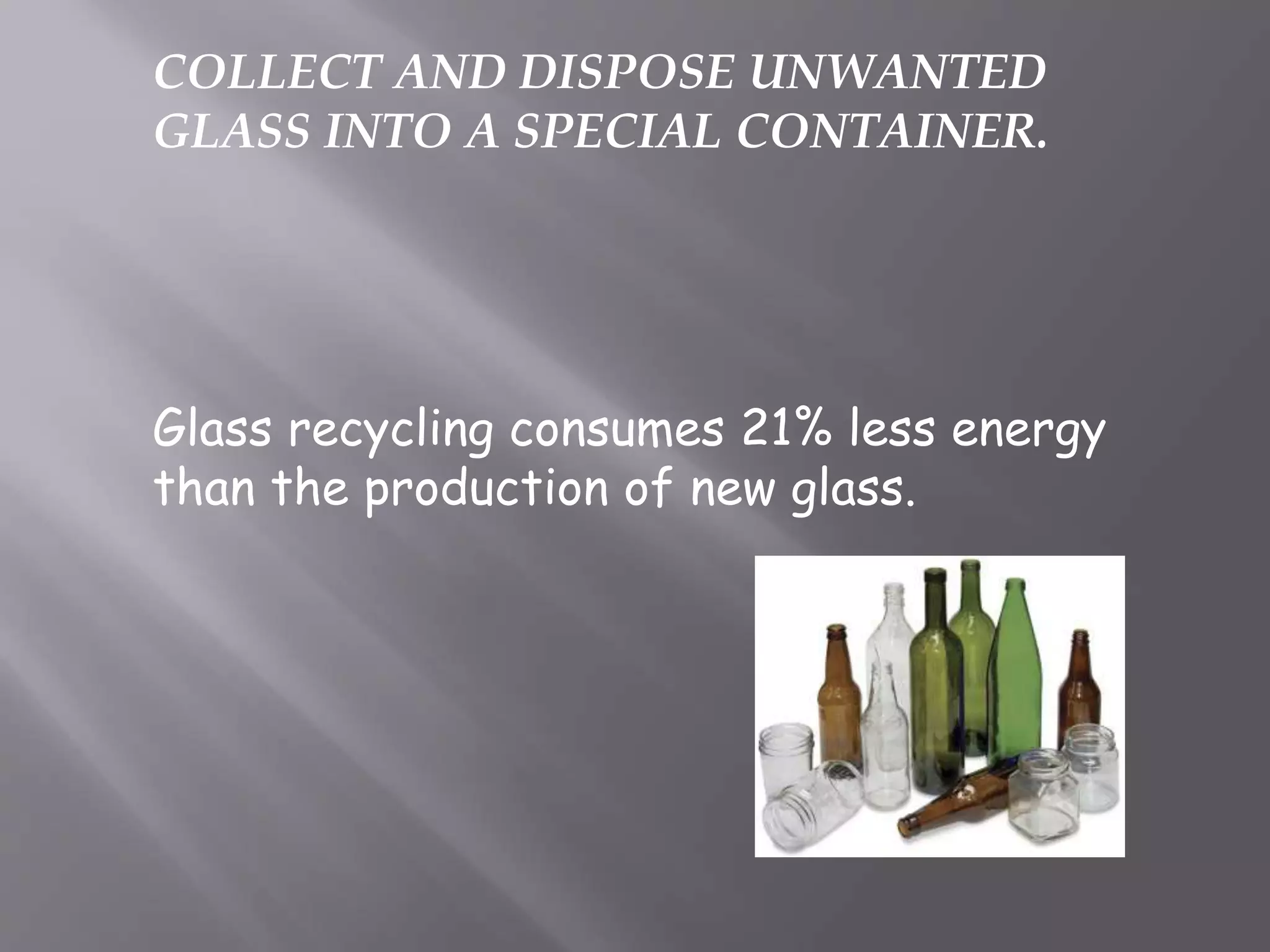 COLLECT AND DISPOSE UNWANTED
GLASS INTO A SPECIAL CONTAINER.
Glass recycling consumes 21% less energy
than the production of new glass.
 