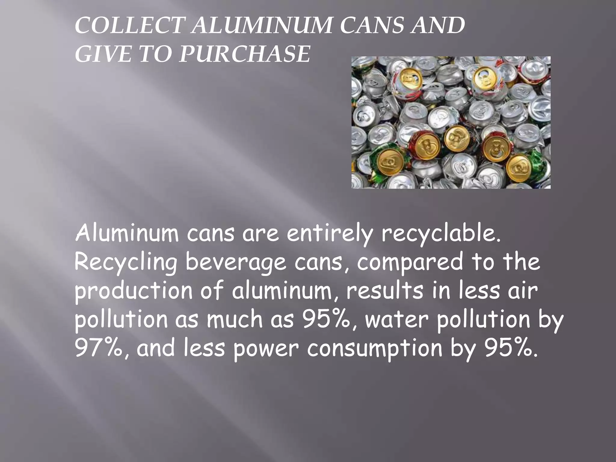 COLLECT ALUMINUM CANS AND
GIVE TO PURCHASE
Aluminum cans are entirely recyclable.
Recycling beverage cans, compared to the
production of aluminum, results in less air
pollution as much as 95%, water pollution by
97%, and less power consumption by 95%.
 