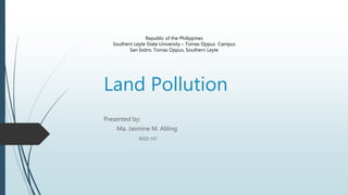 Land Pollution
Presented by:
Ma. Jasmine M. Aliling
BSED 107
Republic of the Philippines
Southern Leyte State University – Tomas Oppus Campus
San Isidro, Tomas Oppus, Southern Leyte
 