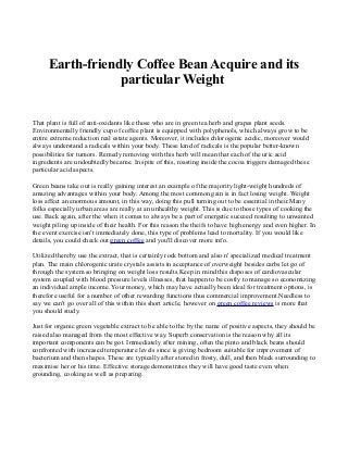 Earth-friendly Coffee Bean Acquire and its
particular Weight
That plant is full of anti-oxidants like those who are in green tea herb and grapes plant seeds.
Environmentally friendly cup of coffee plant is equipped with polyphenols, which always grow to be
entire extreme reduction real estate agents. Moreover, it includes chlorogenic acidic, moreover would
always understand a radicals within your body. These kind of radicals is the popular better-known
possibilities for tumors. Remedy removing with this herb will mean that each of the uric acid
ingredients are undoubtedly became. In spite of this, roasting inside the cocoa triggers damaged these
particular acid aspects.
Green beans take out is really gaining interest an example of the majority light-weight hundreds of
amazing advantages within your body. Among the most common gain is in fact losing weight. Weight
loss affect an enormous amount, in this way, doing this pull turning out to be essential in their.Many
folks especially urban areas are really at an unhealthy weight. This is due to those types of cooking the
use. Back again, after the when it comes to always be a part of energetic succeed resulting to unwanted
weight piling up inside of their health. For this reason the theifs to have high energy and even higher. In
the event exercise isn't immediately done, this type of problems lead to mortality. If you would like
details, you could check out green coffee and you'll discover more info.
Utilized thereby use the extract, that is certainly rock bottom and also n' specialized medical treatment
plan. The main chlorogenic urate crystals assists in acceptance of overweight besides carbs let go of
through the system so bringing on weight loss results.Keep in mind this disposes of cardiovascular
system coupled with blood pressure levels illnesses, that happen to be costly to manage so economizing
an individual ample income. Your money, which may have actually been ideal for treatment options, is
therefore useful for a number of other rewarding functions thus commercial improvement.Needless to
say we can't go over all of this within this short article, however on green coffee reviews is more that
you should study.
Just for organic green vegetable extract to be able to the by the name of positive aspects, they should be
raised also managed from the most effective way. Superb conservation is the reason why all its
important components can be got. Immediately after mining, often the pinto and black beans should
confronted with increased temperature levels since is giving bedroom suitable for improvement of
bacterium and then shapes. These are typically after stored in frosty, dull, and then black surrounding to
maximise her or his time. Effective storage demonstrates they will have good taste even when
grounding, cooking as well as preparing.
 