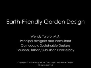 Earth-Friendly Garden Design Wendy Talaro, M.A. Principal designer and consultant Cornucopia Sustainable Designs Founder, Urban/Suburban Ecoliteracy Copyright © 2010 Wendy Talaro, Cornucopia Sustainable Designs All rights reserved 