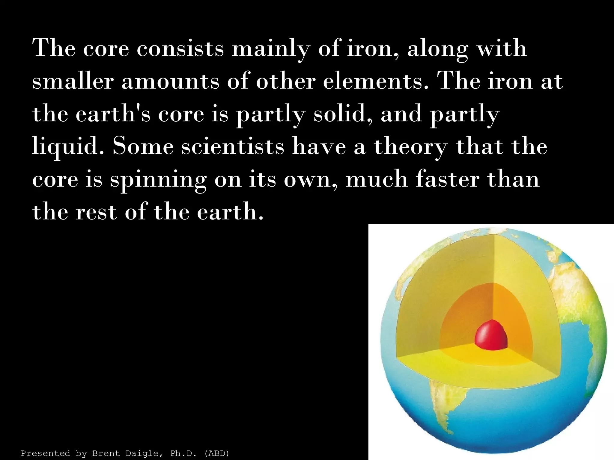 The core consists mainly of iron, along with smaller amounts of other elements. The iron at the earth's core is partly solid, and partly liquid. Some scientists have a theory that the core is spinning on its own, much faster than the rest of the earth. Presented by Brent Daigle, Ph.D. (ABD) 