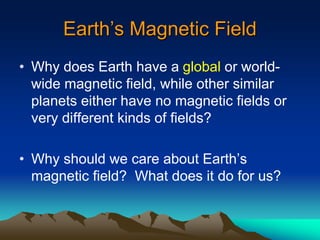 Earth’s Magnetic Field
• Why does Earth have a global or world-
wide magnetic field, while other similar
planets either have no magnetic fields or
very different kinds of fields?
• Why should we care about Earth’s
magnetic field? What does it do for us?
 