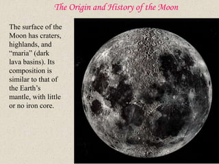 The Origin and History of the Moon
The surface of the
Moon has craters,
highlands, and
“maria” (dark
lava basins). Its
composition is
similar to that of
the Earth’s
mantle, with little
or no iron core.
 