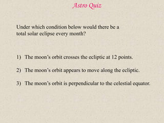 Astro Quiz
Under which condition below would there be a
total solar eclipse every month?
1) The moon’s orbit crosses the ecliptic at 12 points.
2) The moon’s orbit appears to move along the ecliptic.
3) The moon’s orbit is perpendicular to the celestial equator.
 