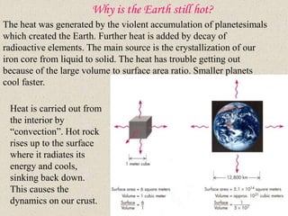 Why is the Earth still hot?
The heat was generated by the violent accumulation of planetesimals
which created the Earth. Further heat is added by decay of
radioactive elements. The main source is the crystallization of our
iron core from liquid to solid. The heat has trouble getting out
because of the large volume to surface area ratio. Smaller planets
cool faster.
Heat is carried out from
the interior by
“convection”. Hot rock
rises up to the surface
where it radiates its
energy and cools,
sinking back down.
This causes the
dynamics on our crust.
 