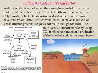 Carbon Dioxide is a critical factor
Without subduction and water, the atmosphere and climate on the
Earth would have been very different. A little more conversion of
CO2 to rock, or lack of subduction and vulcanism, and we would
have “snowball Earth”. Less conversion could make us more like
Venus (human greenhouse gases not really enough for that). Life
has played an important role by using
CO2 in plant respiration and production
of shells which sink to the ocean bottom.
 