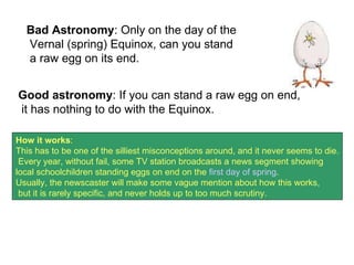 Bad Astronomy : Only on the day of the Vernal (spring) Equinox, can you stand a raw egg on its end.  Good astronomy : If you can stand a raw egg on end, it has nothing to do with the Equinox.  How it works :  This has to be one of the silliest misconceptions around, and it never seems to die. Every year, without fail, some TV station broadcasts a news segment showing  local schoolchildren standing eggs on end on the  first day of spring .  Usually, the newscaster will make some vague mention about how this works, but it is rarely specific, and never holds up to too much scrutiny.  