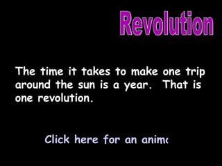 Revolution The time it takes to make one trip around the sun is a year.  That is one revolution. Click here for an animation of a year. 