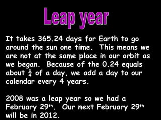 Leap year It takes 365.24 days for Earth to go around the sun one time.  This means we are not at the same place in our orbit as we began.  Because of the 0.24 equals about ¼ of a day, we add a day to our calendar every 4 years. 2008 was a leap year so we had a February 29 th .  Our next February 29 th  will be in 2012. 