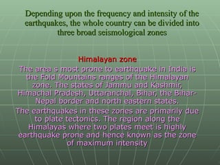Depending upon the frequency and intensity of the earthquakes, the whole country can be divided into three broad seismological zones Himalayan zone The area s most prone to earthquake in India is the Fold Mountains ranges of the Himalayan zone. The states of Jammu and Kashmir, Himachal Pradesh, Uttaranchal, Bihar, the Bihar- Nepal border and north eastern states. The earthquakes in these zones are primarily due to plate tectonics. The region along the Himalayas where two plates meet is highly earthquake prone and hence known as the zone of maximum intensity 