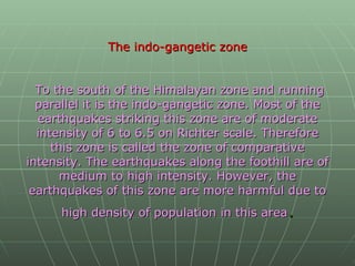 The indo-gangetic zone   To the south of the Himalayan zone and running parallel it is the indo-gangetic zone. Most of the earthquakes striking this zone are of moderate intensity of 6 to 6.5 on Richter scale. Therefore this zone is called the zone of comparative intensity. The earthquakes along the foothill are of medium to high intensity. However, the earthquakes of this zone are more harmful due to high density of population in this area . 