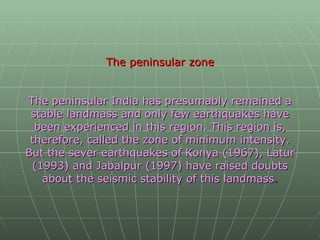 The peninsular zone The peninsular India has presumably remained a stable landmass and only few earthquakes have been experienced in this region. This region is, therefore, called the zone of minimum intensity. But the sever earthquakes of Konya (1967), Latur (1993) and Jabalpur (1997) have raised doubts about the seismic stability of this landmass .   