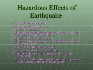 Hazardous Effects of Earthquake   - Loss of life and property - Damage to infrastructure - Topographical changes - Damage to transport system i.e. roads, railways, highways, airports, marine. - Chances of fire short-circuit. - Chances of Floods – Dams and Embankments can develop cracks  - Chances of outburst of epidemic  - Water pipes, sewers are disrupted - Communications such as telephone wires are damaged. - Economic activities like agriculture, industry, trade and transport are severely affected. 