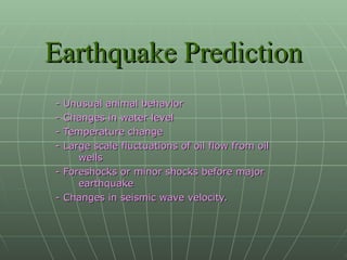 Earthquake Prediction - Unusual animal behavior - Changes in water level - Temperature change - Large scale fluctuations of oil flow from oil wells - Foreshocks or minor shocks before major earthquake - Changes in seismic wave velocity. 