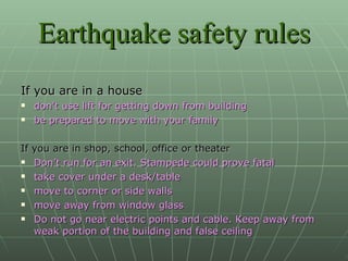 Earthquake safety rules If you are in a house don’t use lift for getting down from building be prepared to move with your family If you are in shop, school, office or theater Don’t run for an exit. Stampede could prove fatal take cover under a desk/table move to corner or side walls move away from window glass Do not go near electric points and cable. Keep away from weak portion of the building and false ceiling 