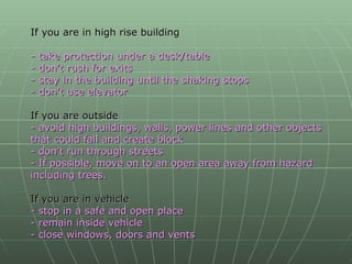 If you are in high rise building - take protection under a desk/table - don’t rush for exits - stay in the building until the shaking stops - don’t use elevator   If you are outside - avoid high buildings, walls, power lines and other objects that could fall and create block - don’t run through streets - If possible, move on to an open area away from hazard including trees. If you are in vehicle - stop in a safe and open place - remain inside vehicle - close windows, doors and vents 