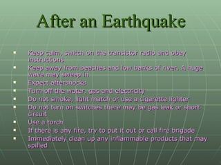 After an Earthquake Keep calm, switch on the transistor radio and obey instructions Keep away from beaches and low banks of river. A huge wave may sweep in Expect aftershocks Turn off the water, gas and electricity Do not smoke, light match or use a cigarette lighter Do not turn on switches there may be gas leak or short circuit Use a torch If there is any fire, try to put it out or call fire brigade Immediately clean up any inflammable products that may spilled 