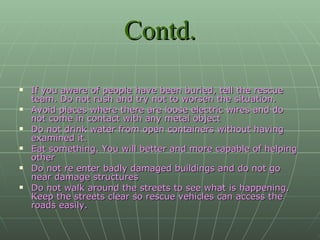 Contd. If you aware of people have been buried, tell the rescue team. Do not rush and try not to worsen the situation. Avoid places where there are loose electric wires and do not come in contact with any metal object Do not drink water from open containers without having examined it. Eat something. You will better and more capable of helping other Do not re enter badly damaged buildings and do not go near damage structures Do not walk around the streets to see what is happening. Keep the streets clear so rescue vehicles can access the roads easily. 