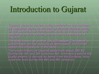 Introduction to Gujarat Gujarat, state, in western India, bordered on the northeast by Rajasthan state, on the east by Madhya Pradesh state, on the southeast by Maharashtra state, on the south and southwest by the Arabian Sea, and on the northwest by Pakistan The state covers an area of  196,024 sq km  (The capital is Gandhinagar, on the outskirts of Ahmadabad, the former capital and largest city in the state. The known history of Gujarat dates from about 250 BC. During the 4th and 5th centuries AD, it formed a part of the Gupta empire; it derived its name from the Gurjaras, who ruled the area during the 8th and 9th centuries 