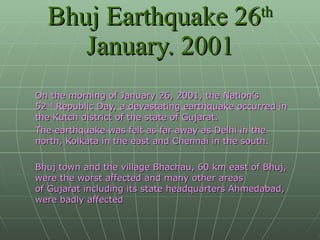 On the morning of January 26, 2001, the Nation’s 52 nd  Republic Day, a devastating earthquake occurred in the Kutch district of the state of Gujarat.  The earthquake was felt as far away as Delhi in the north, Kolkata in the east and Chennai in the south.    Bhuj town and the village Bhachau, 60 km east of Bhuj, were the worst affected and many other areas of Gujarat including its state headquarters Ahmedabad, were badly affected Bhuj Earthquake 26 th  January. 2001 