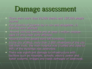 Damage assessment   There were more than 20,000 deaths and 167,000 people injured  Four districts of Gujarat lay in ruin and altogether, 21 districts were affected Around 300,000 families and at least 3 million children aged 14 and under were affected.  Around 600,000 people were left homeless.  In the city of Bhuj, more than 3,000 inhabitants of the city lost their lives; the main hospital was crushed and close to 90% of the buildings was destroyed.  There was significant damage to infrastructure with facilities such as hospitals, schools, electric power and water systems, bridges and roads damaged or destroyed. 